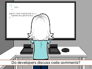 /** Code comments */
Do developers discuss code comments?
/** 
* TOD
O

*
/

public void log(String s)
{

System.out.println(s)
;

}
2
 