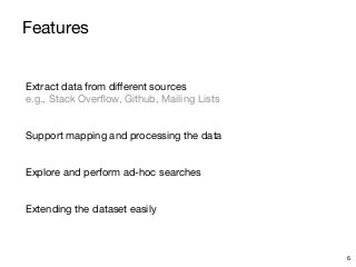 Features
Extract data from di
ff
erent sources 
e.g., Stack Over
fl
ow, Github, Mailing Lists

Support mapping and processing the data

Explore and perform ad-hoc searches

Extending the dataset easily
6
 