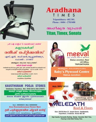 Statue Junction, Near
LIC Office,
TRIPUNITHURA
Rß-fpsS ktlm-Z--ÿm-]w:
Baby’s Plywood Centre
Statue Junction
{^o sF sSÃnwKv & tIm¨SmIv‰v se≥kv
IÆ-S-Iƒ°v
cXojv H]v‰n°¬kv
Fkv.-F≥. PwKvj≥,-Xr-∏q-Wn-Øp-d,
t^m¨ : 2779617
Rß-fpsS ktlm-Zc ÿm]--ßƒ :
cXojv hnj≥ sk‚¿
S-bv°¬ tjm∏nwKv tImwπIvkv, Fkv. F≥. PwKvj≥, t_mbvkv sslkv°qƒ tdmUv,
Xmeq°v tlmkv]n-‰¬ PwKvj≥, Xr∏q-Wn-Øpd ˛ 682 301, t^m¨ : 2781151
cXojv H]v‰n°¬kv
hSt° tIm´-hm-Xn¬, Xr∏q-Wn-Øpd, t^m¨ : 2784751
cXojv H]v‰nj≥kv
tIm´-bv°Iw, Xr∏q-Wn-Øpd
Door: XVI/234 Near St. Joseph Church, Vadakkekotta,
Tripunithura, Ernakulam, Kerala 682 301
High Quality Terracotta Roofing, Design, Dcorative Wall Tiles,
Flooring & Anti-Skid Paving Tiles.
KpW-ta≥a-bp≈ Ifn-a¨
Krl D]-I-c-W-ßƒ e`y-amWv
KAUSTHUBAM POOJA STORES
Kottakkakam, Tripunithura, Mob : 94464 30418, 0484-2785975
Xe-°p-dn, Iºyq-´¿ PmX-Iw, hnhm-l-s]m-cpØw
F∂nh sNbvXp-sIm-Sp-°p∂p
anX-amb nc-°n¬ F√m-hn[ ]qPm-km-[--ßƒ
e`n-°p-∂-XmWv
Suni - 9895089231, Mob: 9496680069
Sree Poornathrayeesa Flower Mart
{io ]q¿Æ-{X-boi ^vfh¿ am¿´v
sSw_nƒ tdmUv, tIm´-bv°-Iw, Xr∏q-Wn-Øpd
{^jv ^vfth-gvkv, ame, s_m°, sN≠v, Im¿ & tÃPv sU°-td-j≥
Aradhana
T I M E S
Tripunithura - 682 301.
Phone : 0484 - 2783488
AwKo-IrX hym]mcn
Titan,Timex,Sonata
 
