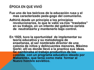 Época en que vivióFue uno de los teóricos de la educación rusa y el mas caracterizado peda-gogo del comunismo.Adhirió desde un principio a los principios revolucionarios, lo que le valió va-rios “traslados” en su trabajo, en un intento del gobierno zarista de  neutralizarlo y mantenerlo bajo control.En 1920, tuvo la oportunidad  de implementar su teoría educativa y su metodología de enseñanza, al ser nombrado director de una colonia de niños y delincuentes menores, Máximo Gorki; allí es donde llevó a la practica sus ideas. Se combinaba el trabajo productivo de los colonos  con un programa educativo ideado por Makarenko, que tenia como meta  formar al  Nuevo hombre soviético. 