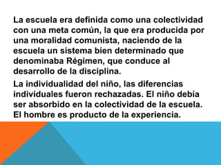 La escuela era definida como una colectividad con una meta común, la que era producida por una moralidad comunista, naciendo de la escuela un sistema bien determinado que denominaba Régimen, que conduce al desarrollo de la disciplina.La individualidad del niño, las diferencias individuales fueron rechazadas. El niño debía ser absorbido en la colectividad de la escuela. El hombre es producto de la experiencia. 