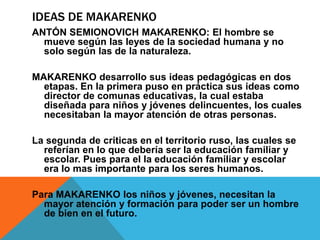 Ideas de MakarenkoANTÓN SEMIONOVICH MAKARENKO: El hombre se mueve según las leyes de la sociedad humana y no solo según las de la naturaleza.MAKARENKO desarrollo sus ideas pedagógicas en dos etapas. En la primera puso en práctica sus ideas como director de comunas educativas, la cual estaba diseñada para niños y jóvenes delincuentes, los cuales necesitaban la mayor atención de otras personas.La segunda de criticas en el territorio ruso, las cuales se referían en lo que debería ser la educación familiar y escolar. Pues para el la educación familiar y escolar era lo mas importante para los seres humanos. Para MAKARENKO los niños y jóvenes, necesitan la mayor atención y formación para poder ser un hombre de bien en el futuro.