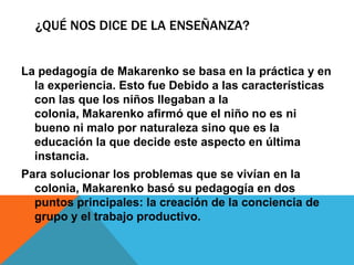 ¿Qué nos dice de la enseñanza?La pedagogía de Makarenko se basa en la práctica y en la experiencia. Esto fue Debido a las características con las que los niños llegaban a la colonia, Makarenko afirmó que el niño no es ni bueno ni malo por naturaleza sino que es la educación la que decide este aspecto en última instancia.Para solucionar los problemas que se vivían en la colonia, Makarenko basó su pedagogía en dos puntos principales: la creación de la conciencia de grupo y el trabajo productivo.