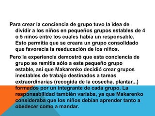 Para crear la conciencia de grupo tuvo la idea de dividir a los niños en pequeños grupos estables de 4 o 5 niños entre los cuales había un responsable. Esto permitía que se creara un grupo consolidado que favorecía la reeducación de los niños. Pero la experiencia demostró que esta conciencia de grupo se remitía sólo a este pequeño grupo estable, así que Makarenko decidió crear grupos inestables de trabajo destinados a tareas extraordinarias (recogida de la cosecha, plantar...) formados por un integrante de cada grupo. La responsabilidad también variaba, ya que Makarenko consideraba que los niños debían aprender tanto a obedecer como a mandar.