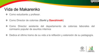 Vida de Makarenko
❖ Como estudiante y profesor.
❖ Como Director de colonias (Gorki y Dzerzhinski)
❖ Como Director asistente del departamento de colonias laborales del
comisario popular de asuntos internos
❖ Dedica el último tramo de su vida a la reflexión y extensión de su pedagogía.
 