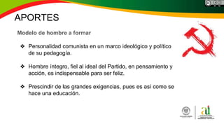 APORTES
Modelo de hombre a formar
❖ Personalidad comunista en un marco ideológico y político
de su pedagogía.
❖ Hombre íntegro, fiel al ideal del Partido, en pensamiento y
acción, es indispensable para ser feliz.
❖ Prescindir de las grandes exigencias, pues es así como se
hace una educación.
 