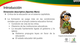 Introducción
Dimensión descriptiva (Aportes Marx)
❖ Crítica de la educación en el sistema capitalista.
❖ La formación se juega más en las condiciones
sociales que en el propio sistema educativo formal.
➢ Condición de vida de los niños.
➢ Clasismo de las instituciones educativas.
➢ La escuela fuertemente ligada al gobierno y la
iglesia
■ Gobierno propugna leyes en favor de la
educación.
■ El estado educador del pueblo
Fotografía tomada pinterest.com.mx
 
