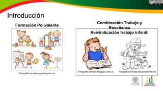 Introducción
Fotografía tomada dibujoscolorear.es
Reivindicación trabajo infantil
Fotografía tomada blogspot.com.co
Combinación Trabajo y
Enseñanza
Formación Polivalente
Fotografía tomada grupotangram.es
 