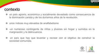 contexto
❖ un país agrario, económica y socialmente devastado como consecuencia de
la dominación zarista y de los durísimos años de la revolución.
❖ unos índices muy elevados de analfabetismo
❖ -un numeroso contingente de niños y jóvenes sin hogar y sumidos en la
marginación y la delincuencia.
❖ un país que hay que levantar y recrear con el objetivo de construir la
sociedad comunista.
 