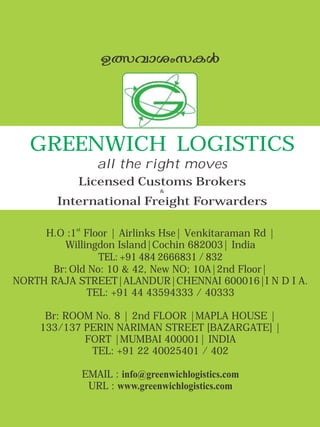 st
H.O :1 Floor | Airlinks Hse| Venkitaraman Rd |
Willingdon Island|Cochin 682003| India
TEL: +91 484 2666831 / 832
Br: Old No: 10 & 42, New NO; 10A|2nd Floor|
NORTH RAJA STREET|ALANDUR|CHENNAI 600016|I N D I A.
TEL: +91 44 43594333 / 40333
Br: ROOM No. 8 | 2nd FLOOR |MAPLA HOUSE |
133/137 PERIN NARIMAN STREET [BAZARGATE] |
FORT |MUMBAI 400001| INDIA
TEL: +91 22 40025401 / 402
EMAIL : info@greenwichlogistics.com
URL : www.greenwichlogistics.com
GREENWICH LOGISTICS
all the right moves
Licensed Customs Brokers
&
International Freight Forwarders
DÕhmiwkIÄ
 