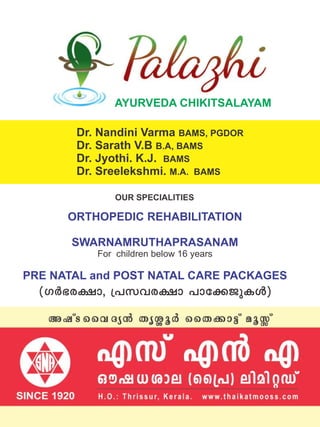 For children below 16 years
ORTHOPEDIC REHABILITATION
SWARNAMRUTHAPRASANAM
PRE NATAL and POST NATAL CARE PACKAGES
AYURVEDA CHIKITSALAYAM
Dr. Nandini Varma BAMS, PGDOR
Dr. Sarath V.B B.A, BAMS
Dr. Jyothi. K.J. BAMS
Dr. Sreelekshmi. M.A. BAMS
OUR SPECIALITIES
(KÀ`c£ m, {]khc£ m ]mt¡ PpIÄ)
 