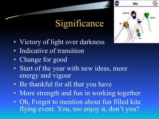 Significance Victory of light over darkness Indicative of transition  Change for good Start of the year with new ideas, more energy and vigour Be thankful for all that you have More strength and fun in working together Oh, Forgot to mention about fun filled kite flying event. You, too enjoy it, don’t you? 