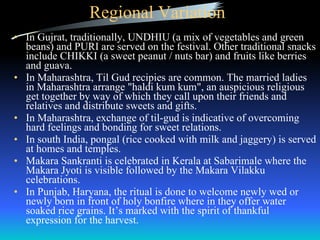 Regional Variation In Gujrat, traditionally, UNDHIU (a mix of vegetables and green beans) and PURI are served on the festival. Other traditional snacks include CHIKKI (a sweet peanut / nuts bar) and fruits like berries and guava. In Maharashtra, Til Gud recipies are common. The married ladies in Maharashtra arrange "haldi kum kum", an auspicious religious get together by way of which they call upon their friends and relatives and distribute sweets and gifts.  In Maharashtra, exchange of til-gud is indicative of overcoming hard feelings and bonding for sweet relations.  In south India, pongal (rice cooked with milk and jaggery) is served at homes and temples. Makara Sankranti is celebrated in Kerala at Sabarimale where the Makara Jyoti is visible followed by the Makara Vilakku celebrations. In Punjab, Haryana, the ritual is done to welcome newly wed or newly born in front of holy bonfire where in they offer water soaked rice grains. It’s marked with the spirit of thankful expression for the harvest. 