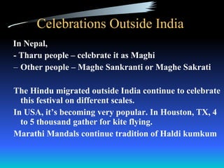 Celebrations Outside India  In Nepal,  - Tharu people – celebrate it as Maghi  Other people – Maghe Sankranti or Maghe Sakrati The Hindu migrated outside India continue to celebrate this festival on different scales. In USA, it’s becoming very popular. In Houston, TX, 4 to 5 thousand gather for kite flying. Marathi Mandals continue tradition of Haldi kumkum 