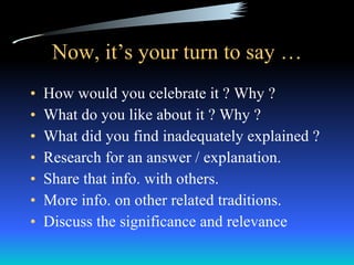 Now, it’s your turn to say … How would you celebrate it ? Why ? What do you like about it ? Why ? What did you find inadequately explained ?  Research for an answer / explanation.  Share that info. with others.  More info. on other related traditions.  Discuss the significance and relevance  