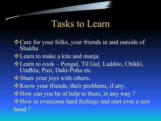 Tasks to Learn Care for your folks, your friends in and outside of Shakha Learn to make a kite and manja. Learn to cook – Pongal, Til Gul, Laddoo, Chikki, Undhiu, Puri, Dahi-Poha etc. Share your joys with others. Know your friends, their problems, if any. How can you be of help to them, in any way ? How to overcome hard feelings and start over a new  bond ?  