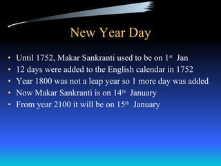 New Year Day Until 1752, Makar Sankranti used to be on 1 st   Jan 12 days were added to the English calendar in 1752 Year 1800 was not a leap year so 1 more day was added Now Makar Sankranti is on 14 th   January From year 2100 it will be on 15 th   January 