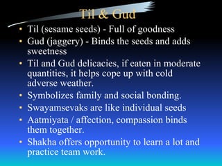 Til & Gud Til (sesame seeds) - Full of goodness Gud (jaggery) - Binds the seeds and adds sweetness Til and Gud delicacies, if eaten in moderate quantities, it helps cope up with cold adverse weather. Symbolizes family and social bonding. Swayamsevaks are like individual seeds Aatmiyata / affection, compassion binds them together. Shakha offers opportunity to learn a lot and practice team work. 