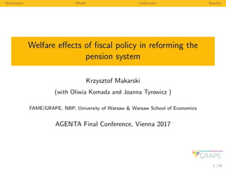 Motivation Model Calibration Results
Welfare eﬀects of ﬁscal policy in reforming the
pension system
Krzysztof Makarski
(with Oliwia Komada and Joanna Tyrowicz )
FAME|GRAPE, NBP, University of Warsaw & Warsaw School of Economics
AGENTA Final Conference, Vienna 2017
1 / 50
 