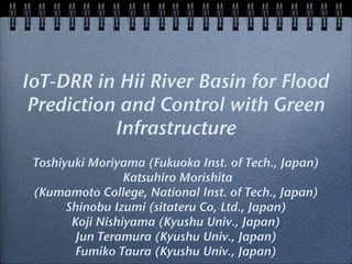 IoT-DRR in Hii River Basin for Flood
Prediction and Control with Green
Infrastructure
Toshiyuki Moriyama (Fukuoka Inst. of Tech., Japan)
Katsuhiro Morishita
(Kumamoto College, National Inst. of Tech., Japan)
Shinobu Izumi (sitateru Co, Ltd., Japan)
Koji Nishiyama (Kyushu Univ., Japan)
Jun Teramura (Kyushu Univ., Japan)
Fumiko Taura (Kyushu Univ., Japan)
 