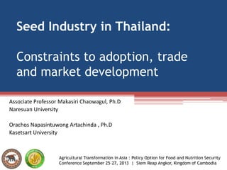 Seed Industry in Thailand:
Constraints to adoption, trade
and market development
Associate Professor Makasiri Chaowagul, Ph.D
Naresuan University
Orachos Napasintuwong Artachinda , Ph.D
Kasetsart University
Agricultural Transformation in Asia : Policy Option for Food and Nutrition Security
Conference September 25–27, 2013 | Siem Reap Angkor, Kingdom of Cambodia
 