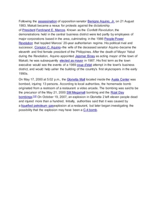 Following the assassination of opposition senator Benigno Aquino, Jr. on 21 August
1983, Makati became a nexus for protests against the dictatorship
of President Ferdinand E. Marcos. Known as the Confetti Revolution, the
demonstrations held in the central business district were led partly by employees of
major corporations based in the area, culminating in the 1986 People Power
Revolution that toppled Marcos’ 20-year authoritarian regime. His political rival and
successor, Corazon C. Aquino–the wife of the deceased senator Aquino–became the
eleventh and first female president of the Philippines. After the death of Mayor Yabut
during the Revolution, Aquino appointed Jejomar Binay as acting mayor of the town of
Makati; he was subsequently elected as mayor in 1987. His first term as the town
executive would see the events of a 1989 coup d'etat attempt in the town's business
district, and would help usher the building of the country's first skyscrapers in the early
1990s.
On May 17, 2000 at 5:02 p.m., the Glorietta Mall located inside the Ayala Center was
bombed, injuring 13 persons. According to local authorities, the homemade bomb
originated from a restroom of a restaurant a video arcade. The bombing was said to be
the precursor of the May 21, 2000 SM Megamall bombing and the Rizal Day
bombings.[12] On October 19, 2007, an explosion in Glorietta 2 left eleven people dead
and injured more than a hundred. Initially, authorities said that it was caused by
a liquefied petroleum gasexplosion at a restaurant, but later began investigating the
possibility that the explosion may have been a C-4 bomb.
 