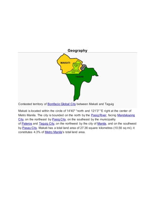 Geography
Contested territory of Bonifacio Global City between Makati and Taguig
Makati is located within the circle of 14′40″ °north and 121′3″ °E right at the center of
Metro Manila. The city is bounded on the north by the Pasig River, facing Mandaluyong
City, on the northeast by Pasig City, on the southeast by the municipality
of Pateros and Taguig City, on the northwest by the city of Manila, and on the southwest
by Pasay City. Makati has a total land area of 27.36 square kilometres (10.56 sq mi); it
constitutes 4.3% of Metro Manila's total land area.
 