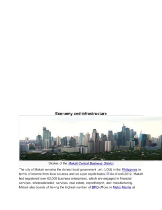 Economy and infrastructure
Skyline of the Makati Central Business District
The city of Makati remains the richest local government unit (LGU) in the Philippines in
terms of income from local sources and on a per capita basis.[18] As of end-2012, Makati
had registered over 62,000 business enterprises, which are engaged in financial
services, wholesale/retail, services, real estate, export/import, and manufacturing.
Makati also boasts of having the highest number of BPO offices in Metro Manila at
 