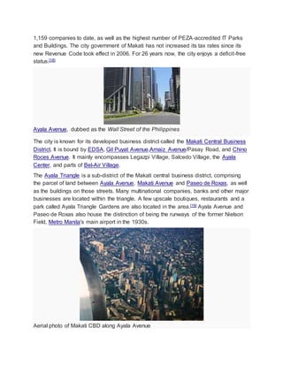 1,159 companies to date, as well as the highest number of PEZA-accredited IT Parks
and Buildings. The city government of Makati has not increased its tax rates since its
new Revenue Code took effect in 2006. For 26 years now, the city enjoys a deficit-free
status.[18]
Ayala Avenue, dubbed as the Wall Street of the Philippines
The city is known for its developed business district called the Makati Central Business
District. It is bound by EDSA, Gil Puyat Avenue,Arnaiz Avenue/Pasay Road, and Chino
Roces Avenue. It mainly encompasses Legazpi Village, Salcedo Village, the Ayala
Center, and parts of Bel-Air Village.
The Ayala Triangle is a sub-district of the Makati central business district, comprising
the parcel of land between Ayala Avenue, Makati Avenue and Paseo de Roxas, as well
as the buildings on those streets. Many multinational companies, banks and other major
businesses are located within the triangle. A few upscale boutiques, restaurants and a
park called Ayala Triangle Gardens are also located in the area.[19] Ayala Avenue and
Paseo de Roxas also house the distinction of being the runways of the former Nielson
Field, Metro Manila's main airport in the 1930s.
Aerial photo of Makati CBD along Ayala Avenue
 