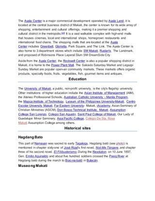 The Ayala Center is a major commercial development operated by Ayala Land, it is
located at the central business district of Makati, the center is known for its wide array of
shopping, entertainment and cultural offerings, making it a premier shopping and
cultural district in the metropolis.[22] It is a vast walkable complex with high-end malls
that houses cinemas, local and international shops, homegrown restaurants and
international food chains. The shopping malls that are located at the Ayala
Center includes Greenbelt, Glorietta, Park Square, and The Link. The Ayala Center is
also home to 3 department stores which include SM Makati, Rustan's, The Landmark.
and proposed of Robinsons Place Laperal Slum SM DreamSide City
Aside from the Ayala Center, the Rockwell Center is also a popular shopping district in
Makati, it is home to the Power Plant Mall. The Salcedo Saturday Market and Legazpi
Sunday Market are popular open-air community markets. These markets offers organic
products, specialty foods, fruits, vegetables, fish, gourmet items and antiques.
Education
The University of Makati, a public, non-profit university, is the city's flagship university.
Other institutions of higher education include the Asian Institute of Management (AIM),
the Ateneo Professional Schools, Australian Catholic University - Manila Program,
the Mapúa Institute of Technology, Lyceum of the Philippines University-Makati, Centro
Escolar University Makati, Far Eastern University- Makati, iAcademy, Asian Seminary of
Christian Ministries (ASCM), Don Bosco Technical Institute, Makati, Assumption
College San Lorenzo, Colegio San Agustin, Saint Paul College of Makati, Our Lady of
Guadalupe Minor Seminary, Asia Pacific College, Colegio De Sta. Rosa
Makati Assumption College among others.
Historical sites
Hagdang Bato
This part of Namayan was sacred to early Tagalogs. Hagdang bató (see photo) is
mentioned in chapter sixty-one of José Rizal's first novel, Noli Me Tángere, and chapter
three of his second novel, El Filibusterismo. During the Revolution on 10 June 1897,
Gen. Emilio Aguinaldo and about five hundred soldiers crossed the Pasig River at
Hagdang bató during the march to Biac-na-bató in Bulacán.
Museong Makati
 