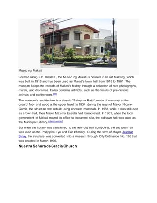 Museo ng Makati
Located along J.P. Rizal St., the Museo ng Makati is housed in an old building, which
was built in 1918 and has been used as Makati's town hall from 1918 to 1961. The
museum keeps the records of Makati's history through a collection of rare photographs,
murals, and dioramas. It also contains artifacts, such as the fossils of pre-historic
animals and earthenware.[23]
The museum's architecture is a classic "Bahay na Bato", made of masonry at the
ground floor and wood at the upper level. In 1934, during the reign of Mayor Nicanor
Garcia, the structure was rebuilt using concrete materials. In 1958, while it was still used
as a town hall, then Mayor Maximo Estrella had it renovated. In 1961, when the local
government of Makati moved its office to its current site, the old town hall was used as
the Municipal Library.[citation needed]
But when the library was transferred to the new city hall compound, the old town hall
was used as the Philippine Eye and Ear Infirmary. During the term of Mayor Jejomar
Binay, the structure was converted into a museum through City Ordinance No. 186 that
was enacted in March 1990.
Nuestra Señorade Gracia Church
 