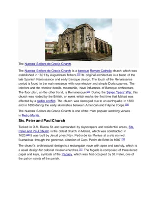 The Nuestra Señora de Gracia Church.
The Nuestra Señora de Gracia Church is a baroque Roman Catholic church which was
established in 1601 by Augustinian fathers.[25] Its original architecture is a blend of the
late Spanish Renaissance and early Baroque design. The touch of the Renaissance
period is found in the main entrance with rose window and simple Doric columns. The
interiors and the window details, meanwhile, have influences of Baroque architecture.
The floor plan, on the other hand, is Romanesque.[25] During the Seven Years' War, this
church was raided by the British, an event which marks the first time that Makati was
affected by a global conflict. The church was damaged due to an earthquake in 1880
and in 1898 during the early skirmishes between American and Filipino troops.[26]
The Nuestra Señora de Gracia Church is one of the most popular wedding venues
in Metro Manila.
Sts. Peter and PaulChurch
Tucked in D.M. Rivera St. and surrounded by skyscrapers and residential areas, Sts.
Peter and Paul Church is the oldest church in Makati, which was constructed in
1620.[29] It was built by Jesuit priest Rev. Pedro de los Montes at a site named
Buenavista through the generous donation of Capt. Pedro de Britto in 1607.[30]
The church's architectural design is a rectangular nave with apse and sacristy, which is
a usual design for colonial mission churches.[31] The façade is composed of three-tiered
papal and keys, symbols of the Papacy, which was first occupied by St. Peter, one of
the patron saints of the parish.
 