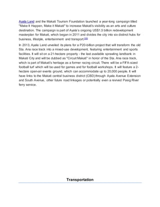 Ayala Land and the Makati Tourism Foundation launched a year-long campaign titled
"Make It Happen, Make it Makati" to increase Makati's visibility as an arts and culture
destination. The campaign is part of Ayala’s ongoing US$1.5 billion redevelopment
masterplan for Makati, which began in 2011 and divides the city into six distinct hubs for
business, lifestyle, entertainment and transport.[35]
In 2013, Ayala Land unveiled its plans for a P20-billion project that will transform the old
Sta. Ana race track into a mixed-use development, featuring entertainment and sports
facilities. It will sit on a 21-hectare property - the last available sprawling landbank in
Makati City and will be dubbed as "Circuit Makati" in honor of the Sta. Ana race track,
which is part of Makati's heritage as a former racing circuit. There will be a FIFA-sized
football turf which will be used for games and for football workshops. It will feature a 2-
hectare open-air events ground, which can accommodate up to 20,000 people. It will
have links to the Makati central business district (CBD) through Ayala Avenue Extension
and South Avenue, other future road linkages or potentially even a revived Pasig River
ferry service.
Transportation
 