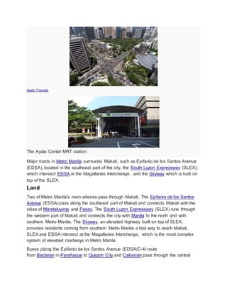 Ayala Triangle
The Ayala Center MRT station
Major roads in Metro Manila surrounds Makati, such as Epifanio de los Santos Avenue
(EDSA), located in the southeast part of the city, the South Luzon Expressway (SLEX),
which intersect EDSA at the Magallanes Interchange, and the Skyway which is built on
top of the SLEX.
Land
Two of Metro Manila's main arteries pass through Makati. The Epifanio de los Santos
Avenue (EDSA) pass along the southeast part of Makati and connects Makati with the
cities of Mandaluyong and Pasay. The South Luzon Expressway (SLEX) runs through
the western part of Makati and connects the city with Manila to the north and with
southern Metro Manila. The Skyway, an elevated highway built on top of SLEX,
provides residents coming from southern Metro Manila a fast way to reach Makati.
SLEX and EDSA intersect at the Magallanes Interchange, which is the most complex
system of elevated roadways in Metro Manila.
Buses plying the Epifanio de los Santos Avenue (EDSA/C-4) route
from Baclaran in Parañaque to Quezon City and Caloocan pass through the central
 