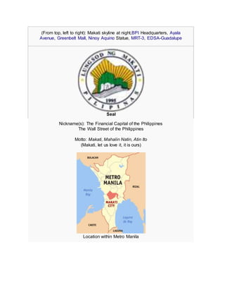 (From top, left to right): Makati skyline at night,BPI Headquarters, Ayala
Avenue, Greenbelt Mall, Ninoy Aquino Statue, MRT-3, EDSA-Guadalupe
Seal
Nickname(s): The Financial Capital of the Philippines
The Wall Street of the Philippines
Motto: Makati, Mahalin Natin, Atin Ito
(Makati, let us love it, it is ours)
Location within Metro Manila
 