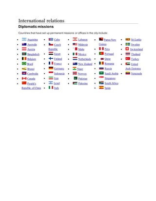 International relations
Diplomatic missions
Countries that have set up permanent missions or offices in the city include:
 Argentina
 Australia
 Austria
 Bangladesh
 Belgium
 Brazil
 Brunei
 Cambodia
 Canada
 People's
Republic of China
 Cuba
 Czech
Republic
 Egypt
 Finland
 France
 Germany
 Indonesia
 Iran
 Israel
 Italy
 Lebanon
 Malaysia
 Malta
 Mexico
 Netherlands
 New Zealand
 Niger
 Norway
 Pakistan
 Palestine
 Papua New
Guinea
 Peru
 Portugal
 Qatar
 Romania
 Russia
 Saudi Arabia
 Singapore
 South Africa
 Spain
 SriLanka
 Sweden
 Switzerland
 Thailand
 Turkey
 United
Arab Emirates
 Venezuela
 
