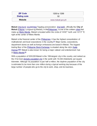 ZIP Code 1200 to 1299
Dialing code 02
Website www.makati.gov.ph
Makati (/məˈkɑːti/ mə-KAH-tee Tagalog pronunciation: [maˈkati]), officially the City of
Makati (Filipino: Lungsod ng Makati), in thePhilippines, is one of the sixteen cities that
make up Metro Manila. Makati is located within the circle of 14′40″ °north and 121′3″ °E
right at the center of Metro Manila.
Makati is the financial center of the Philippines; it has the highest concentration of
multinational and local corporations in the country.[3] Major banks, corporations,
department stores as well as foreign embassies are based in Makati. The biggest
trading floor of the Philippine Stock Exchange is situated along the city's Ayala
Avenue.[4][5] Makati is also known for being a major cultural and entertainment hub
in Metro Manila.[6]
With a population of 529,039 Makati is the 16th-largest city in the country and ranked as
the 41st most densely populated city in the world with 19,336 inhabitants per square
kilometer. Although its population is just half a million, the daytime population of the city
is estimated to be more than one million during a typical working day because of the
large number of people who go to the city to work, shop, and do business.
 