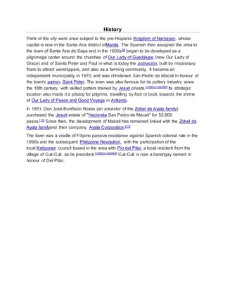 History
Parts of the city were once subject to the pre-Hispanic Kingdom of Namayan, whose
capital is now in the Santa Ana district ofManila. The Spanish then assigned the area to
the town of Santa Ana de Sapa and in the 1600s[9] began to be developed as a
pilgrimage center around the churches of Our Lady of Guadalupe (now Our Lady of
Grace) and of Saints Peter and Paul in what is today the población, built by missionary
friars to attract worshippers, and also as a farming community. It became an
independent municipality in 1670, and was christened San Pedro de Macati in honour of
the town's patron, Saint Peter. The town was also famous for its pottery industry since
the 18th century, with skilled potters trained by Jesuit priests.[citation needed] Its strategic
location also made it a pitstop for pilgrims, travelling by foot or boat, towards the shrine
of Our Lady of Peace and Good Voyage in Antipolo.
In 1851, Don José Bonifacio Roxas (an ancestor of the Zobel de Ayala family)
purchased the Jesuit estate of "Hacienda San Pedro de Macati" for 52,800
pesos.[10] Since then, the development of Makati has remained linked with the Zóbel de
Ayala familyand their company, Ayala Corporation.[11]
The town was a cradle of Filipino passive resistance against Spanish colonial rule in the
1890s and the subsequent Philippine Revolution, with the participation of the
local Katipunan council based in the area with Pio del Pilar, a local resident from the
village of Culi-Culi, as its president.[citation needed] Culi-Culi is now a barangay named in
honour of Del Pilar.
 