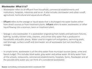 Source: eschooltoday.com/wastewater/what-is-wastewater.html
Wastewater: What it is?
• Wastewater refers to all effluent from household, commercial establishments and
institutions, hospitals, industries and so on. It also includes stormwater and urban runoff,
agricultural, horticultural and aquaculture effluent.
• Effluent refers to the sewage or liquid waste that is discharged into water bodies either
from direct sources or from treatment plants. Influent refers to water, wastewater, or other
liquid flowing into a reservoir, basin or treatment plant.
• Sewage is also wastewater. It is wastewater originating from toilets and bathroom fixtures,
bathing, laundry, kitchen sinks, cleaners, and similar dirty water that is produced in
households and public places. Water used to irrigate turf and gardens, swimming pools,
roof drainage, surface runoff and stormwater are all wastewater but not classified as
sewage.
• In simple terms, wastewater is all the dirty water from municipal sources (poop, urine and
faecal sludge). This includes black water, gray water and yellow water. All dirty water from
all the schools, restaurants, commercial establishments, hospitals, farms, floodwater and all
the possible dirty water you can think of is considered wastewater.
 