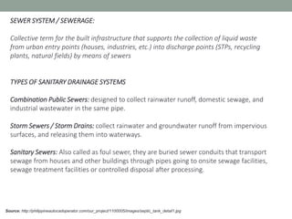 Source: http://philippineautocadoperator.com/our_project/1100005/images/septic_tank_detail1.jpg
SEWER SYSTEM / SEWERAGE:
Collective term for the built infrastructure that supports the collection of liquid waste
from urban entry points (houses, industries, etc.) into discharge points (STPs, recycling
plants, natural fields) by means of sewers
TYPES OF SANITARY DRAINAGE SYSTEMS
Combination Public Sewers: designed to collect rainwater runoff, domestic sewage, and
industrial wastewater in the same pipe.
Storm Sewers / Storm Drains: collect rainwater and groundwater runoff from impervious
surfaces, and releasing them into waterways.
Sanitary Sewers: Also called as foul sewer, they are buried sewer conduits that transport
sewage from houses and other buildings through pipes going to onsite sewage facilities,
sewage treatment facilities or controlled disposal after processing.
 