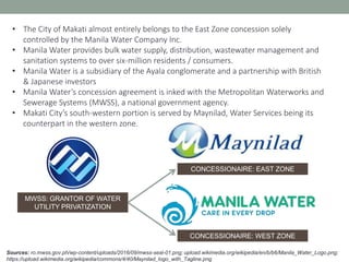 Sources: ro.mwss.gov.ph/wp-content/uploads/2016/09/mwss-seal-01.png; upload.wikimedia.org/wikipedia/en/b/b6/Manila_Water_Logo.png;
https://upload.wikimedia.org/wikipedia/commons/4/40/Maynilad_logo_with_Tagline.png
• The City of Makati almost entirely belongs to the East Zone concession solely
controlled by the Manila Water Company Inc.
• Manila Water provides bulk water supply, distribution, wastewater management and
sanitation systems to over six-million residents / consumers.
• Manila Water is a subsidiary of the Ayala conglomerate and a partnership with British
& Japanese investors
• Manila Water’s concession agreement is inked with the Metropolitan Waterworks and
Sewerage Systems (MWSS), a national government agency.
• Makati City’s south-western portion is served by Maynilad, Water Services being its
counterpart in the western zone.
MWSS: GRANTOR OF WATER
UTILITY PRIVATIZATION
CONCESSIONAIRE: EAST ZONE
CONCESSIONAIRE: WEST ZONE
 