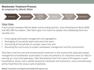 Source: manilawater.com/Pages/Sustainability%20Programs.aspx
TOKA TOKA
A joint project between Manila Water and founding partners, Asian Development Bank (ADB)
and ABS-CBN Foundation, Toka Toka's goal is to move the people into embodying these four
ownable acts:
• Encouraging solid waste management and segregation;
• Desludging of household septic tank every five years;
• Connecting all households to a proper sewer line; and
• Educating the community on proper wastewater management and the environment.
Toka Toka is the first and only environmental movement in the country that advocates proper
management of wastewater (used water) in every household as an important share (or Toka) in
reviving our rivers and waterways. Toka Toka believes that if this value shift happens in each
household or sector, and is upheld actively by individuals and institutions, rivers and waterways
will be freed from the vicious cycle of pollution.
Screening Equalization
Primary
Sediment-
ation
Aeration
Secondary
Sediment-
ation
Disinfection
Wastewater Treatment Process
As employed by Manila Water
 