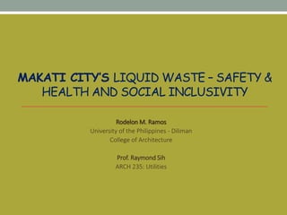 MAKATI CITY’S LIQUID WASTE – SAFETY &
HEALTH AND SOCIAL INCLUSIVITY
Rodelon M. Ramos
University of the Philippines - Diliman
College of Architecture
Prof. Raymond Sih
ARCH 235: Utilities
 