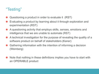 “Testing”
Questioning a product in order to evaluate it (RST)
Evaluating a product by learning about it through exploration and
experimentation (RST)
A questioning activity that employs skills, senses, emotions and
intelligence that we are unable to automate (RST)
A technical investigation for the purpose of revealing the quality of a
software product on behalf of stakeholders (Kaner)
Gathering information with the intention of informing a decision
(Weinberg)
Note that nothing in these definitions implies you have to start with
an OPERABLE product
 