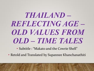 THAILAND –
REFLECTING AGE –
OLD VALUES FROM
OLD – TIME TALES
• Subtitle : “Makato and the Cowrie Shell”
• Retold and Translated by Supannee Khanchanathiti
 
