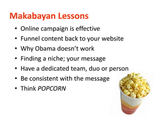 Makabayan Lessons
 •   Online campaign is effective
 •   Funnel content back to your website
 •   Why Obama doesn’t work
 •   Finding a niche; your message
 •   Have a dedicated team, duo or person
 •   Be consistent with the message
 •   Think POPCORN
 