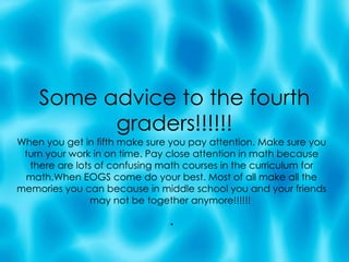 Some advice to the fourth graders!!!!!! When you get in fifth make sure you pay attention. Make sure you turn your work in on time. Pay close attention in math because there are lots of confusing math courses in the curriculum for math.When EOGS come do your best. Most of all make all the memories you can because in middle school you and your friends may not be together anymore!!!!!!  . 