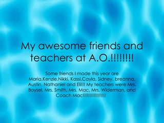 My awesome friends and teachers at A.O.!!!!!!!! Some friends I made this year are Maria,Kenzie,Nikki, Kassi,Cayla, Sidney, breanna, Austin, Nathaniel and Eli!!! My teachers were Mrs. Boysel, Mrs. Smith, Mrs. Mac, Mrs. Widerman, and Coach Mac!!!!!!!!!!!!!!!!!  