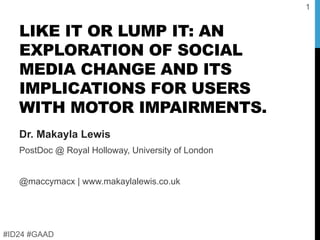 LIKE IT OR LUMP IT: AN
EXPLORATION OF SOCIAL
MEDIA CHANGE AND ITS
IMPLICATIONS FOR USERS
WITH MOTOR IMPAIRMENTS.
Dr. Makayla Lewis
PostDoc @ Royal Holloway, University of London
@maccymacx | www.makaylalewis.co.uk
#ID24 #GAAD
1
 