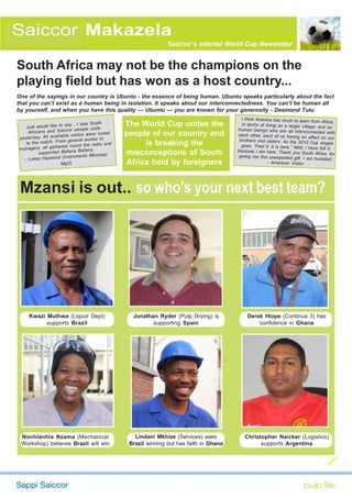 Saiccor Makazela
                                                                     Saiccor’s internal World Cup Newsletter


South Africa may not be the champions on the
playing field but has won as a host country...
One of the sayings in our country is Ubuntu - the essence of being human. Ubuntu speaks particularly about the fact
that you can’t exist as a human being in isolation. It speaks about our interconnectedness. You can’t be human all
by yourself, and when you have this quality — Ubuntu — you are known for your generosity - Desmond Tutu
                                                                                                I think America has much to learn
                                                                                                                                      from Africa,
    Just would like to
                           say , I saw South
                                        unite
                                                     The World Cup unites the                   in terms of living as a larger villag
                                                                                                                                       e; and as
     Africans an   d Saiccor people                                                           human beings who are all interconn
                          ble rad ios we re tun
                                                ed   people of our country and                 each other, each of us having an
                                                                                                                                        ected with
ye ste rda y. All av aila      neral worker to                                                 brothers and sisters. As the 2010
                                                                                                                                     affect on our
                            ge
    to the match. From                      io and        is breaking the                                                             Cup slogan
                        red round the rad                                                       goes, “Feel it. It is here.” Well, I
managers, all gathe                                                                                                                  have felt it,
           su pp ort ed Ba fan a Ba fan a            misconceptions of South                  because I am here. Thank you Sout
                                                                                                                                      h Africa, for
                                              azi
                         (Instruments Mkom                                                     giving me this unexpected gift. I
   - Lukas Haywood                                                                                                                  am humbled.
                        MgO)                         Africa held by foreigners                                - American Visitor




 Mzansi is out...so who’s your next best team?




     Kwazi Muthwa (Liquor Dept)                        Jonathan Ryder (Pulp Drying) is             Derek Hlope (Continua 3) has
           supports Brazil                                    supporting Spain                         confidence in Ghana




 Nonhlanhla Nzama (Mechanical                           Lindani Mkhize (Services) sees            Christopher Naicker (Logistics)
 Workshop) believes Brazil will win                   Brazil winning but has faith in Ghana             supports Argentina
 